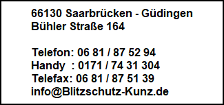 66130 Saarbrcken - Gdingen
Bhler Strae 164

Telefon: 06 81 / 87 52 94
Handy  : 0171 / 74 31 304
Telefax: 06 81 / 87 51 39
info@Blitzschutz-Kunz.de